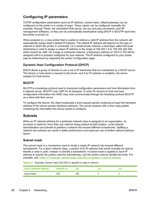 Page 100
Configuring IP parameters
TCP/IP configuration parameters (such as IP address, subnet mask, default gateway) can be
configured on the printer in a variety of ways. These values can be configured manually (for
example, through Telnet, the embedded Web server, the arp and ping commands, and HP
management software), or they can be automatically downloaded using DHCP or BOOTP each time
the printer is turned on.
When powered on, a new printer that is unable to retrieve a valid IP address from the network...