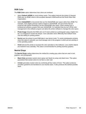 Page 111
RGB Color
The RGB Color  option determines how colors are rendered.
● Select  Default (sRGB)  for most printing needs. This setting instructs the printer to interpret
RGB color as sRGB, which is the accepted standard of Microsoft and the World Wide Web
Organization.
● Select 
AdobeRGB  for documents that use the AdobeRGB color space rather than sRGB. For
example, some digital cameras capture images in AdobeRGB, and documents that are
produced with Adobe PhotoShop use the AdobeRGB color space. When...