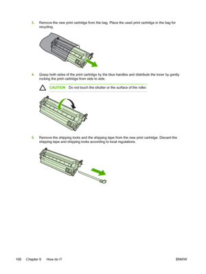 Page 118
3.Remove the new print cartridge from the bag. Place the used print cartridge in the bag for
recycling.
4.Grasp both sides of the print cartridge by the blue handles and distribute the toner by gently
rocking the print cartridge from side to side.
CAUTION Do not touch the shutter or the surface of the roller.
5.Remove the shipping locks and the shipping tape  from the new print cartridge. Discard the
shipping tape and shipping locks according to local regulations.
106 Chapter 9   How do I? ENW W
 