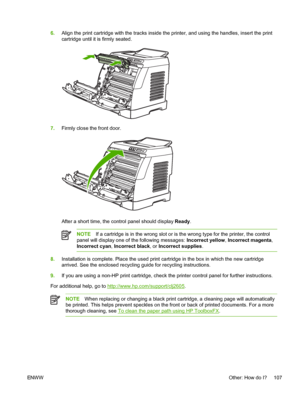 Page 119
6.Align the print cartridge with the tracks inside the printer, and using the handles, insert the print
cartridge until it is firmly seated.
7.Firmly close the front door.
After a short time, the control panel should display  Ready.
NOTE If a cartridge is in the wrong slot or is the wrong type for the printer, the control
panel will display one of the following messages:  Incorrect yellow, Incorrect magenta ,
Incorrect cyan , Incorrect black , or Incorrect supplies .
8.Installation is complete. Place...