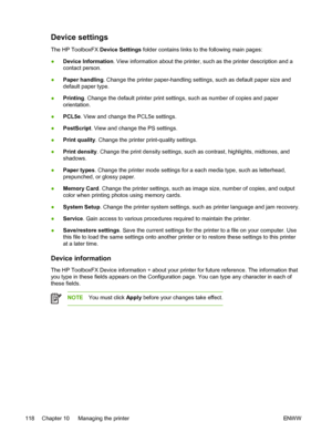 Page 130
Device settings
The HP ToolboxFX Device Settings folder contains links to the following main pages:
● Device Information . View information about the printer, such as the printer description and a
contact person.
● Paper handling . Change the printer paper-handling settings, such as default paper size and
default paper type.
● Printing
. Change the default printer print settings, such as number of copies and paper
orientation.
● PCL5e
. View and change the PCL5e settings.
● PostScript
. View and change...