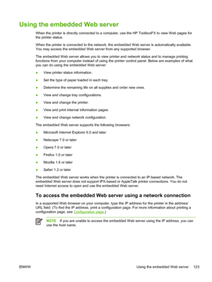 Page 135
Using the embedded Web server
When the printer is directly connected to a computer, use the HP ToolboxFX to view Web pages for
the printer status.
When the printer is connected to the network, the embedded Web server is automatically available.
You may access the embedded Web server from any supported browser.
The embedded Web server allows you to view printer and network status and to manage printing
functions from your computer instead of using the printer control panel. Below are examples of what
you...