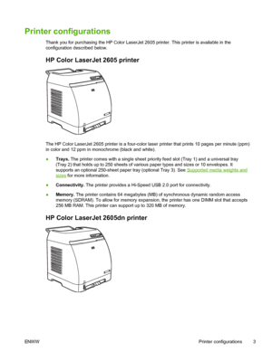 Page 15
Printer configurations
Thank you for purchasing the HP Color LaserJet 2605 printer. This printer is available in the
configuration described below.
HP Color LaserJet 2605 printer
The HP Color LaserJet 2605 printer is a four-color laser printer that prints 10 pages per minute (ppm)
in color and 12 ppm in monochrome (black and white).
● Trays.  The printer comes with a single sheet prio rity feed slot (Tray 1) and a universal tray
(Tray 2) that holds up to 250 sheets of various paper types and sizes or 10...