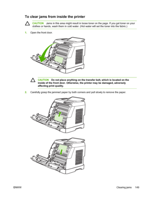 Page 161
To clear jams from inside the printer
CAUTIONJams in this area might result in loose toner on the page. If you get toner on your
clothes or hands, wash them in cold water. (Hot water will set the toner into the fabric.)
1. Open the front door.
CAUTION Do not place anything on the transfer belt, which is located on the
inside of the front door. Otherwise, the printer may be damaged, adversely
affecting print quality.
2. Carefully grasp the jammed paper by both corners and pull slowly to remove the...