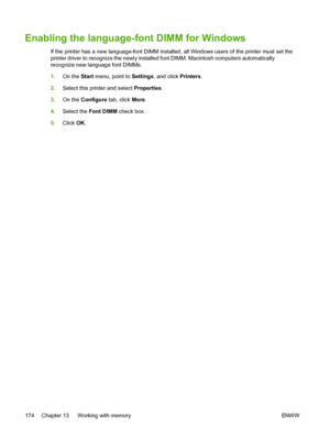 Page 186
Enabling the language-font DIMM for Windows
If the printer has a new language-font DIMM installed, all Windows users of the printer must set the
printer driver to recognize the newly installed font DIMM. Macintosh computers automatically
recognize new language font DIMMs.
1.On the  Start menu, point to  Settings, and click  Printers.
2. Select this printer and select  Properties.
3. On the  Configure  tab, click More.
4. Select the  Font DIMM  check box.
5. Click  OK.
174 Chapter 13   Working with...