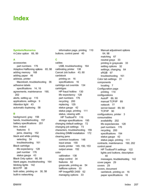 Page 219
Index
Symbols/Numerics
4-Color option 66, 99
A
accessoriespart numbers 176
Adaptive Halftoning options 65, 98
adding memory 168
adding paper 46
address, printer Macintosh, troubleshooting 36
adhesive labels specifications 14, 16
agreements, maintenance 190,
202
alerts, setting up 116
applications, settings 9
Attention light 43
automatic duplexing 58
B
background, gray 158
bands, troubleshooting 157
battery specifications 201
bins, output features 5
jams, clearing 152
black and white printing selecting...