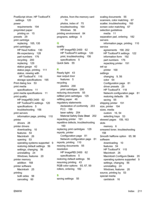 Page 223
PostScript driver, HP ToolboxFXsettings 120
power requirements 194
preprinted paper printing on 15
presets 29
print cartridge replacing 105, 135
print cartridges
HP fraud hotline 130
life expectancy 128
part numbers 176
recycling 200
replacing 129
status gauge 42
status page, printing 111
status, viewing withHP ToolboxFX 116
storage specifications 195
Print dialog box 53
print media
specifications 11
print media specifications 11
print quality
HP ImageREt 2400 62
HP ToolboxFX settings 120
specifications...