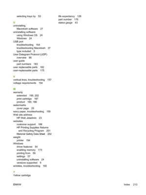 Page 225
selecting trays by 53
U
uninstalling Macintosh software 27
uninstalling software using Windows OS 24
Windows 24
USB port troubleshooting 164
troubleshooting Macintosh 37
type included 5
User Datagram Protocol (UDP) overview 86
user guide part numbers 183
user replaceable parts 182
user-replaceable parts 175
V
vertical lines, troubleshooting 157
voltage requirements 194
W
warranty
extended 190, 202
print cartridge 187
product 185, 186
watermarks cover page 29
wavy paper, troubleshooting 159
Web site...