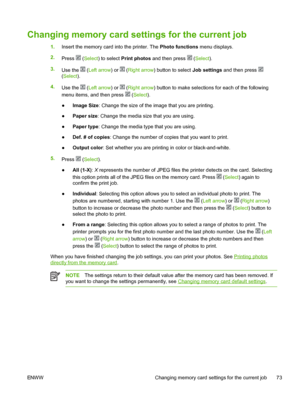 Page 85
Changing memory card settings for the current job
1.Insert the memory card into the printer. The  Photo functions menu displays.
2. Press 
 (Select ) to select  Print photos  and then press  (Select ).
3. Use the 
 (Left arrow ) or  (Right arrow ) button to select  Job settings and then press 
(Select ).
4. Use the 
 (Left arrow ) or  (Right arrow ) button to make selections for each of the following
menu items, and then press 
 ( Select ).
● Image Size
: Change the size of the image that you are...