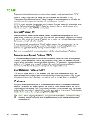 Page 98
TCP/IP
This section is intended to provide information to help you gain a basic understanding of TCP/IP.
Similar to a common language that people use to communicate with each other, TCP/IP
(Transmission Control Protocol/Internet Protocol) is a suite of protocols designed to define the way
computers and other devices communicate with each other over a network.
TCP/IP is rapidly becoming the most used set of protocols. The main reason this is happening is the
fact that the Internet is based on TCP/IP. If...