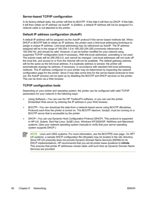 Page 102
Server-based TCP/IP configuration
In its factory-default state, the printer will first try BOOTP. If this fails it will then try DHCP. If this fails,
it will then obtain an IP address via AutoIP. In addition, a default IP address will not be assigned if a
network cable is not attached to the printer.
Default IP address configuration (AutoIP)
A default IP address will be assigned via the  AutoIP protocol if the server based methods fail. When
DHCP or BOOTP fails to obtain an IP address, the printer uses...