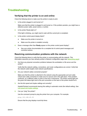 Page 103
Troubleshooting
Verifying that the printer is on and online
Check the following items to make sure the printer is ready to print.
1.Is the printer plugged in and turned on?
Make sure that the printer is plugged in and turned on. If the problem persists, you might have a
defective power cable, power source, or printer.
2. Is the printer  Ready light on?
If the light is blinking, you might need to wait until the current job is completed.
3. Is the printer control panel display blank?
●Make sure the...