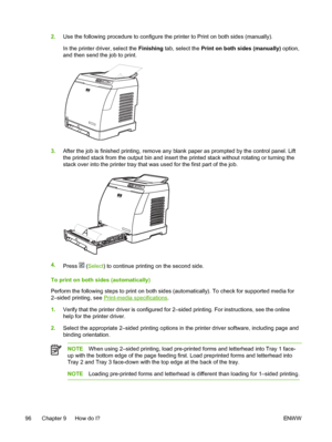 Page 108
2.Use the following procedure to configure the printer to Print on both sides (manually).
In the printer driver, select the  Finishing tab, select the  Print on both sides (manually)  option,
and then send the job to print.
3. After the job is finished printing, remove any blank  paper as prompted by the control panel. Lift
the printed stack from the output bin and insert the printed stack without rotating or turning the
stack over into the printer tray that was used for the first part of the job.
A
4....