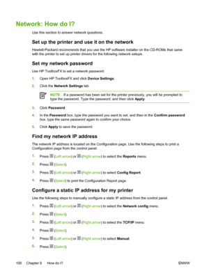 Page 112
Network: How do I?
Use this section to answer network questions.
Set up the printer and use it on the network
Hewlett-Packard recommends that you use the HP software installer on the CD-ROMs that came
with the printer to set up printer drivers for the following network setups.
Set my network password
Use HP ToolboxFX to set a network password.
1.Open HP ToolboxFX and click  Device Settings.
2. Click the  Network Settings  tab.
NOTEIf a password has been set for the printer previously, you will be...