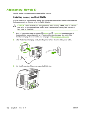 Page 114
Add memory: How do I?
Use this section to answer questions about adding memory.
Installing memory and font DIMMs
You can install more memory for the printer, and you can also install a font DIMM to print characters
for languages such as Chinese, or for the Cyrillic alphabet.
CAUTIONStatic electricity can damage DIMMs. When handling DIMMs, wear an antistatic
wrist strap, or frequently touch the surface of the DIMM antistatic package and then touch
bare metal on the printer.
1. Print a Configuration page...