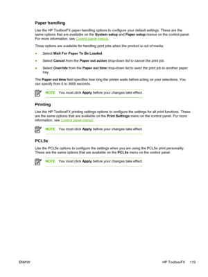 Page 131
Paper handling
Use the HP ToolboxFX paper-handling options to configure your default settings. These are the
same options that are available on the System setup and Paper setup  menus on the control-panel.
For more information, see 
Control panel menus .
Three options are available for handling print jobs when the product is out of media:
● Select  Wait For Paper To Be Loaded .
● Select 
Cancel  from the  Paper out action  drop-down list to cancel the print job.
● Select 
Override  from the  Paper out...