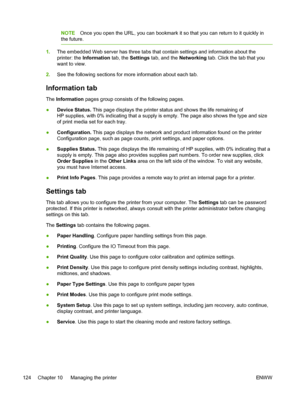 Page 136
NOTEOnce you open the URL, you can bookmark it so that you can return to it quickly in
the future.
1. The embedded Web server has three tabs that contain settings and information about the
printer: the  Information  tab, the Settings  tab, and the  Networking tab. Click the tab that you
want to view.
2. See the following sections for more information about each tab.
Information tab
The Information  pages group consists of the following pages.
● Device Status.  This page displays the printer status and...