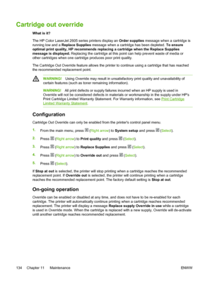 Page 146
Cartridge out override
What is it?
The HP Color LaserJet 2605 series printers display an Order supplies message when a cartridge is
running low and a  Replace Supplies  message when a cartridge has been depleted.  To ensure
optimal print quality, HP recommends replacing a cartridge when the  Replace Supplies
message is displayed.  Replacing the cartridge at this point can help prevent waste of media or
other cartridges when one cartridge produces poor print quality.
The Cartridge Out Override feature...