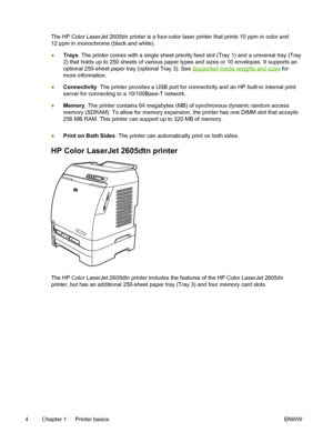 Page 16
The HP Color LaserJet 2605dn printer is a four-color laser printer that prints 10 ppm in color and
12 ppm in monochrome (black and white).
●Trays . The printer comes with a single sheet priority feed slot (Tray 1) and a universal tray (Tray
2) that holds up to 250 sheets of various paper  types and sizes or 10 envelopes. It supports an
optional 250-sheet paper tray (optional Tray 3). See 
Supported media weights and sizes  for
more information.
● Connectivity . The printer provides a USB port for...