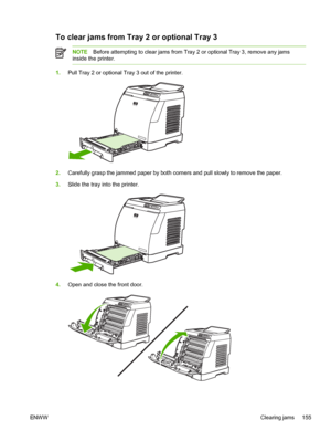 Page 167
To clear jams from Tray 2 or optional Tray 3
NOTEBefore attempting to clear jams from Tray 2 or optional Tray 3, remove any jams
inside the printer.
1. Pull Tray 2 or optional Tray 3 out of the printer.
2.Carefully grasp the jammed paper by both corners and pull slowly to remove the paper.
3. Slide the tray into the printer.
4.Open and close the front door.
ENW W Clearing jams 155
 