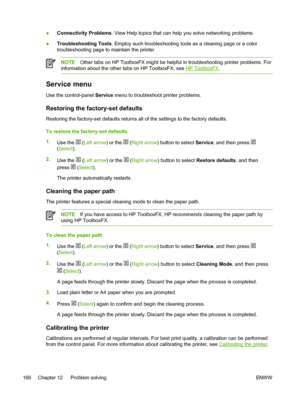 Page 178
●Connectivity Problems
. View Help topics that can help you solve networking problems.
● Troubleshooting Tools . Employ such troubleshooting tools as a cleaning page or a color
troubleshooting page to maintain the printer.
NOTE Other tabs on HP ToolboxFX might be helpful in troubleshooting printer problems. For
information about the other tabs on HP ToolboxFX, see 
HP ToolboxFX .
Service menu
Use the control-panel  Service menu to troubleshoot printer problems.
Restoring the factory-set defaults...