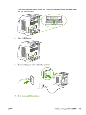 Page 183
7.Firmly press the DIMM straight into the slot. Firmly close the locks on each side of the DIMM
until they snap into place.
8.Close the DIMM door.
9.Reconnect the power cable and turn the printer on.
10.Go to Checking DIMM installation .
ENWW Installing memory and font DIMMs 171
 