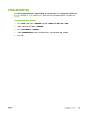 Page 185
Enabling memory
If the printer has a new memory DIMM installed, all Windows users of the printer must set the printer
driver to recognize the newly added memory. Macintosh computers automatically recognize new
memory.
To enable memory for Windows
1.On the  Start menu, point to  Settings, and click  Printers or Printers and Faxes .
2. Select this printer and select  Properties.
3. On the  Configure  tab, click More.
4. In the  Total Memory  field, type the total amount of memory that is now installed.
5....