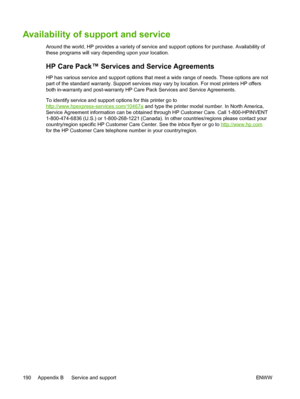 Page 202
Availability of support and service
Around the world, HP provides a variety of service and support options for purchase. Availability of
these programs will vary depending upon your location.
HP Care Pack™ Services and Service Agreements
HP has various service and support options that meet a wide range of needs. These options are not
part of the standard warranty. Support services may vary by location. For most printers HP offers
To identify service and support options for this printer go to...