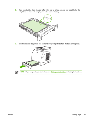 Page 63
6.Make sure that the stack of paper is flat in the tray at all four corners, and keep it below the
height tabs on the media-length guide in the rear of the tray.
7.Slide the tray into the printer. The back of the tray will protrude from the back of the printer.
NOTE If you are printing on both sides, see Printing on both sides for loading instructions.
ENW W Loading trays 51
 