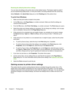 Page 68
Restoring the default printer-driver settings
You can return all settings in the printer driver to their default values. This feature might be useful if
you are experiencing  quality issues, or if the print media is not being selected from the correct tray.
Select  Defaults  in the Quick Sets  dialog box on the  Finishing tab of the printer driver.
To print from Windows
1.Make sure that print media is loaded in the printer.
2. On the  File menu, click  Page Setup or a similar command. Make sure that the...