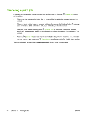 Page 72
Canceling a print job
A print job can be canceled from a program, from a print queue, or from the  (Cancel Job ) button
on the printer.
● If the printer has not started printing, first try to cancel the job within the program that sent the
print job.
● If the print job is waiting in a print queue or print spooler such as the  Printers folder (Printers or
faxes  in Windows 2000 or Windows XP), try to delete the job from there next.
● If the print job is  already printing, press 
 (Cancel Job ) on the...