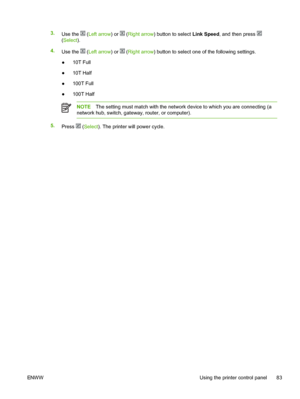 Page 95
3.Use the  (Left arrow ) or  (Right arrow ) button to select  Link Speed, and then press 
(Select ).
4. Use the 
 (Left arrow ) or  (Right arrow ) button to select one of the following settings.
● 10T Full
● 10T Half
● 100T Full
● 100T Half
NOTE The setting must match with the network device to which you are connecting (a
network hub, switch, gateway, router, or computer).
5. Press  (Select ). The printer will power cycle.
ENWW Using the printer control panel 83
 