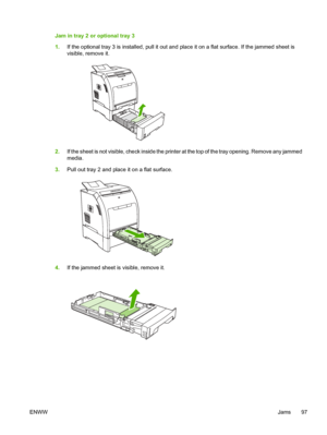 Page 107Jam in tray 2 or optional tray 3
1.If the optional tray 3 is install ed, pull it out and place it on a  flat surface. If the jammed sheet is
visible, remove it.
2. If the sheet is not visible, check  inside the printer at the top of the tray opening. Remove any jammed
media.
3. Pull out tray 2 and place it on a flat surface.
4.If the jammed sheet is visible, remove it.
ENWW Jams 97
 