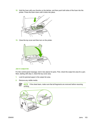 Page 11312.Hold the fuser with your thumbs  on the latches, and then push both sides of the fuser into the
printer. Press the fuser down  until it clicks into place.
13.Close the top cover and then turn on the printer.
Jam in output bin
For this control-panel message, look in two places for jams. First, check the output bin area for a jam.
Next, starting with step 3, check the top cover area.
1.Look for jammed paper in the output bin area.
2. Remove any visible media.
NOTE If the sheet tears, make sure that all...