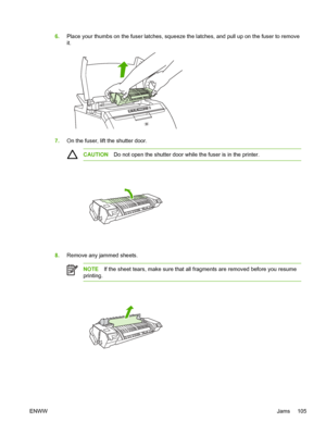 Page 115
6.Place your thumbs on the fuser latches, squeez e the latches, and pull up on the fuser to remove
it.
7. On the fuser, lift the shutter door.
CAUTION Do not open the shutter door while the fuser is in the printer.
8.Remove any jammed sheets.
NOTE If the sheet tears, make sure that all fragments are removed before you resume
printing.
ENWW Jams 105
 