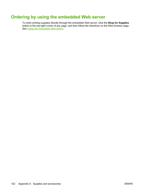 Page 142Ordering by using the embedded Web server
To order printing supplies directly through the embedded Web server, click the Shop for Supplies
button in the top-right corner of any page, and then follow the directions on the Web browser page.
See 
Using the embedded Web server.
132 Appendix A   Supplies and accessories ENWW
 