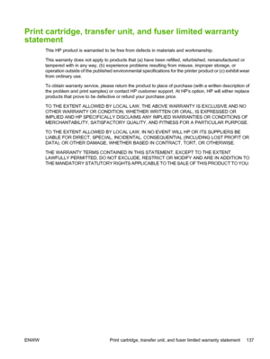 Page 147Print cartridge, transfer unit, and fuser limited warranty
statement
This HP product is warranted to be free from defects in materials and workmanship.
This warranty does not apply to products that (a) have been refilled, refurbished, remanufactured or
tampered with in any way, (b) experience problems resulting from misuse, improper storage, or
operation outside of the published environmental specifications for the printer product or (c) exhibit wear
from ordinary use.
To obtain warranty service, please...
