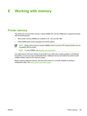 Page 167E Working with memory
Printer memory
The printer has one dual inline memory module (DIMM) slot. Use the DIMM slot to upgrade the printer
with the following items:
●More printer memory (DIMMs are available in 64, 128, and 256  MB).
●Other DIMM-based printer languages and printer options
NOTESingle in-line memory modules (SIMMs) used on previous HP LaserJet printers are not
compatible with the printer.
NOTETo order DIMMs, see Supplies and accessories.
You might want to add more memory to the printer if you...