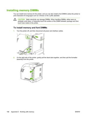 Page 168
Installing memory DIMMs
You can install more memory for the printer, and you can also install a font DIMM to allow the printer to
print characters for lan guages such as Chinese or  the Cyrillic alphabet.
CAUTIONStatic electricity can damage DIMMs. When handling DIMMs, either wear an
antistatic wrist strap, or freque ntly touch the surface of the DI MM antistatic package and then
touch bare metal on the printer.
To install memory and font DIMMs
1. Turn the printer off, and then disconnect all power and...