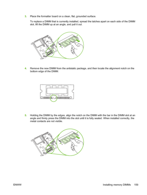 Page 1693.Place the formatter board on a clean, flat, grounded surface.
To replace a DIMM that is currently installed, sp read the latches apart on each side of the DIMM
slot, lift the DIMM up at an angle, and pull it out.
4. Remove the new DIMM from the antistatic package , and then locate the alignment notch on the
bottom edge of the DIMM.
5. Holding the DIMM by the edges, align the notch on  the DIMM with the bar in the DIMM slot at an
angle and firmly press the DIMM into the slot until  it is fully seated....