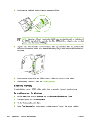 Page 1706.Push down on the DIMM until both latches engage the DIMM.
NOTE If you have difficulty inserting the DIMM, make sure that the notch on the bottom of
the DIMM is aligned with the bar in the slot. If the DIMM still does not go in, make sure that
you are using the correct DIMM type.
7. Align the edge of the formatter boar d in the tracks at the top and bottom of the slot, and then slide
the board back into the printer. Push the formatter firmly until you hear the formatter latches click
into place.
8....