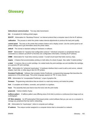 Page 173Glossary
bidirectional communicationTwo-way data transmission.
binA receptacle for holding printed pages.
BOOTPAbbreviation for “Bootstrap Protocol,” an Internet protocol that a computer uses to find its IP address.
calibrationThe process in which the printer makes internal adjustments to produce the best print quality.
control panelThe area on the printer that contains buttons and a display screen. Use the control panel to set
printer settings and to get information about the printer status.
defaultThe...