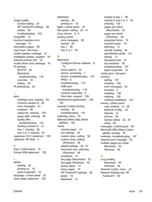 Page 177I
image quality
archive setting 25
HP ToolboxFX settings 68
photos 50
troubleshooting 122
ImageREt 72
incorrect supplies error
message 91
information pages 58
input trays. See trays
install supplies message 91
installation guides, supplies 83
Internet protocol (IP) 33
invalid driver error message 91
IP address
BOOTP 34
Macintosh,
troubleshooting 118
overview 33
setting 30
IP addressing 32
J
jams
cartridge area, clearing 99
common causes of 94
error messages 91
locations 94
output bin, clearing 103
paper...
