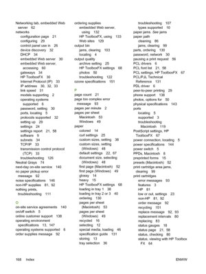 Page 178Networking tab, embedded Web
server 62
networks
configuration page 21
configuring 29
control panel use in 26
device discovery 32
DHCP 34
embedded Web server 30
embedded Web server,
accessing 60
gateways 34
HP ToolboxFX 30
Internet Protocol (IP) 33
IP address 30,  32,  33
link speed 31
models supporting 2
operating systems
supported 6
password, setting 30
ports, locating 5
protocols supported 32
setting up 29
settings 24
settings report 21,  58
software 9
subnets 34
TCP/IP 33
transmission control...