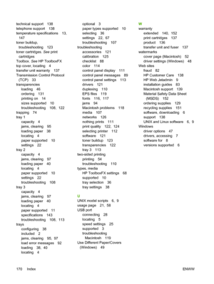 Page 180technical support 138
telephone support 138
temperature specifications 13, 
147
toner buildup,
troubleshooting 123
toner cartridges. See print
cartridges
Toolbox. See HP ToolboxFX
top cover, locating 4
transfer unit warranty 137
Transmission Control Protocol
(TCP) 33
transparencies
loading 46
ordering 131
printing on 14
sizes supported 10
troubleshooting 108,  122
trapping 74
tray 1
capacity 4
jams, clearing 95
loading paper 38
locating 4
paper supported 10
settings 22
tray 2
capacity 4
jams, clearing...
