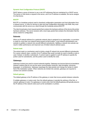 Page 44Dynamic Host Configuration Protocol (DHCP)
DHCP allows a group of devices to use a set of IP addresses that are maintained by a DHCP server.
The device or host sends a request to the server, and if an IP address is available, the server assigns
it to that device.
BOOTP
BOOTP is a bootstrap protocol used to download configuration parameters and host information from
a network server. In order for devices to start and load configuration information into RAM, they must
communicate with the server as a...