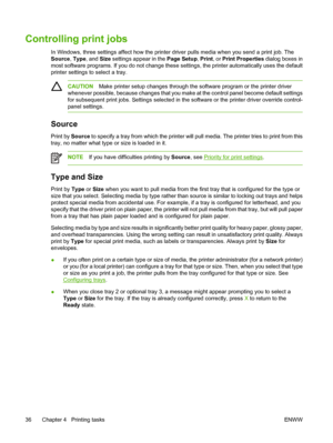 Page 46
Controlling print jobs
In Windows, three settings affect how the printer driver pulls media when you send a print job. The
Source , Type , and  Size settings appear in the  Page Setup, Print , or Print Properties  dialog boxes in
most software programs. If you do not change these settings, the printer automatically uses the default
printer settings to  select a tray.
CAUTIONMake printer setup changes through the software program or the printer driver
whenever possible, because changes that you make at...