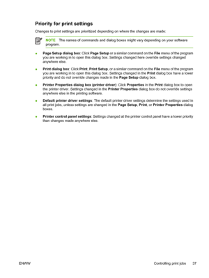 Page 47Priority for print settings
Changes to print settings are prioritized depending on where the changes are made:
NOTEThe names of commands and dialog boxes might vary depending on your software
program.
●Page Setup dialog box: Click Page Setup or a similar command on the File menu of the program
you are working in to open this dialog box. Settings changed here override settings changed
anywhere else.
●Print dialog box: Click Print, Print Setup, or a similar command on the File menu of the program
you are...