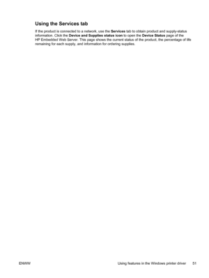 Page 61Using the Services tab
If the product is connected to a network, use the Services tab to obtain product and supply-status
information. Click the Device and Supplies status icon to open the Device Status page of the
HP Embedded Web Server. This page shows the current status of the product, the percentage of life
remaining for each supply, and information for ordering supplies.
ENWW Using features in the Windows printer driver 51
 