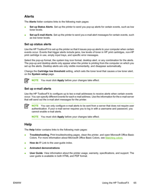 Page 75Alerts
The Alerts folder contains links to the following main pages:
●Set up Status Alerts. Set up the printer to send you pop-up alerts for certain events, such as low
toner levels.
●Set up E-mail Alerts. Set up the printer to send you e-mail alert messages for certain events, such
as low toner levels.
Set up status alerts
Use the HP ToolboxFX to set up the printer so that it issues pop-up alerts to your computer when certain
events occur. Events that trigger alerts include jams, low levels of toner in...